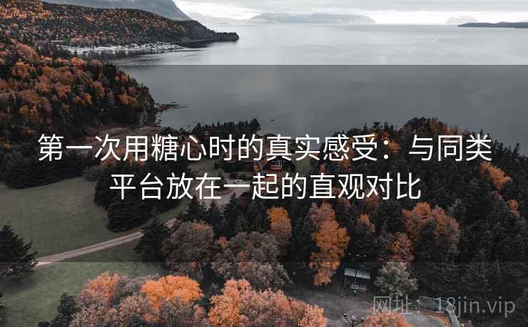 第一次用糖心时的真实感受：与同类平台放在一起的直观对比