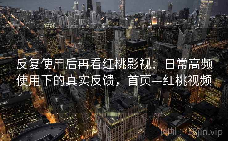 反复使用后再看红桃影视：日常高频使用下的真实反馈，首页—红桃视频