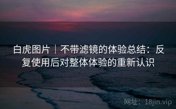 白虎图片｜不带滤镜的体验总结：反复使用后对整体体验的重新认识