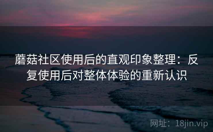 蘑菇社区使用后的直观印象整理：反复使用后对整体体验的重新认识