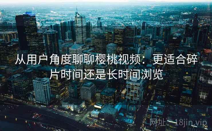 从用户角度聊聊樱桃视频:更适合碎片时间还是长时间浏览 从用户角度聊聊樱桃视频:更适合碎片时间还是长时间浏览