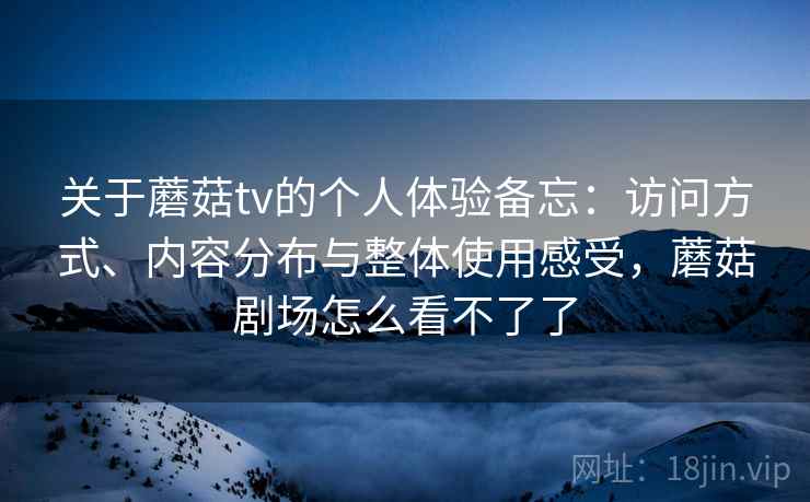 关于蘑菇tv的个人体验备忘：访问方式、内容分布与整体使用感受，蘑菇剧场怎么看不了了