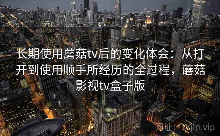 长期使用蘑菇tv后的变化体会：从打开到使用顺手所经历的全过程，蘑菇影视tv盒子版