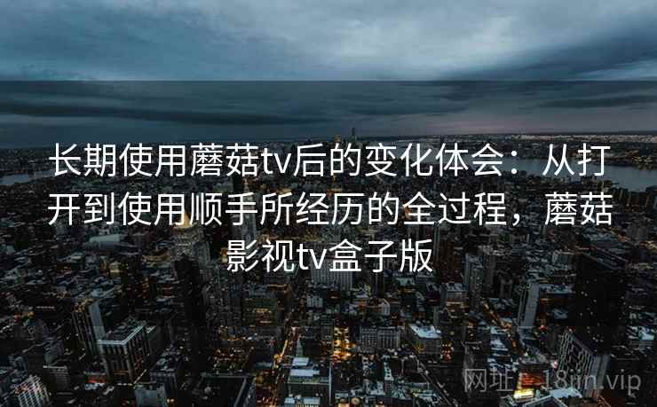 长期使用蘑菇tv后的变化体会：从打开到使用顺手所经历的全过程，蘑菇影视tv盒子版