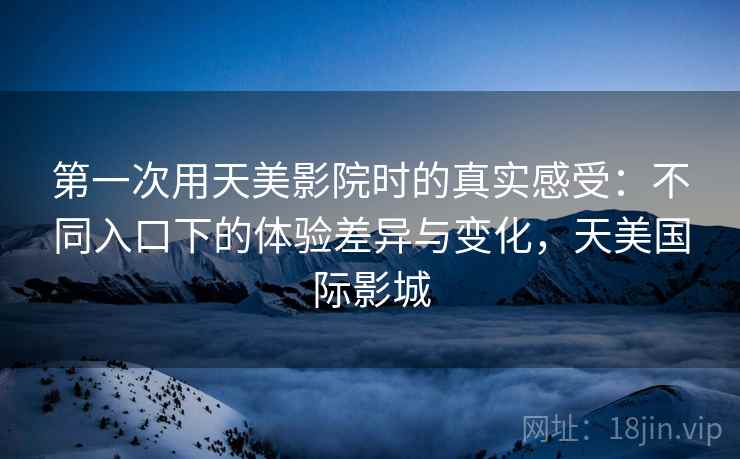 第一次用天美影院时的真实感受:不同入口下的体验差异与变化,天美国际影城 第一次用天美影院时的真实感受:不同入口下的体验差异与变化,天美国际影城