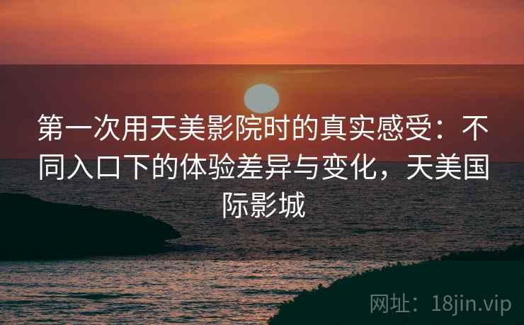 第一次用天美影院时的真实感受:不同入口下的体验差异与变化,天美国际影城 第一次用天美影院时的真实感受:不同入口下的体验差异与变化,天美国际影城