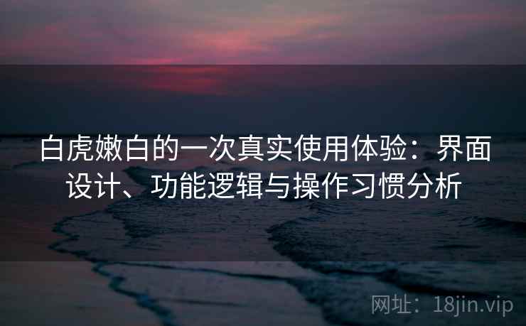白虎嫩白的一次真实使用体验:界面设计、功能逻辑与操作习惯分析 白虎嫩白的一次真实使用体验:界面设计、功能逻辑与操作习惯分析