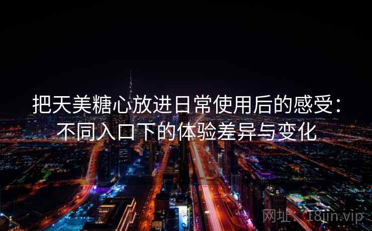 把天美糖心放进日常使用后的感受：不同入口下的体验差异与变化
