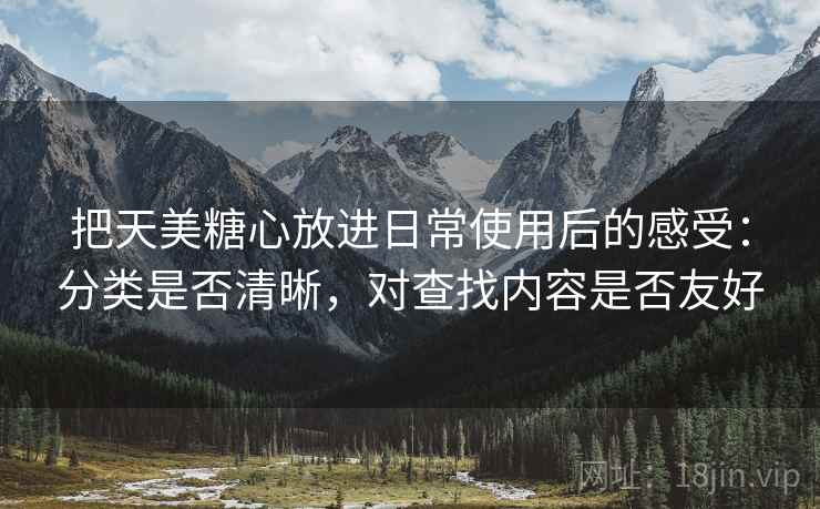 把天美糖心放进日常使用后的感受：分类是否清晰，对查找内容是否友好