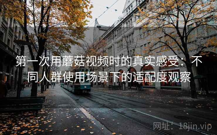 第一次用蘑菇视频时的真实感受：不同人群使用场景下的适配度观察