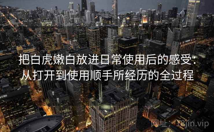 把白虎嫩白放进日常使用后的感受：从打开到使用顺手所经历的全过程