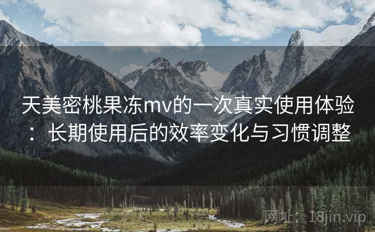 天美密桃果冻mv的一次真实使用体验：长期使用后的效率变化与习惯调整