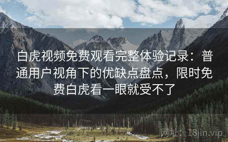 白虎视频免费观看完整体验记录：普通用户视角下的优缺点盘点，限时免费白虎看一眼就受不了