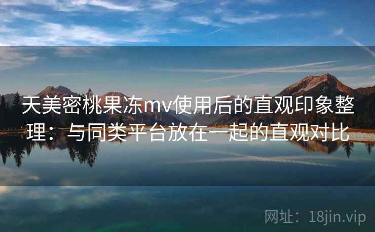天美密桃果冻mv使用后的直观印象整理：与同类平台放在一起的直观对比