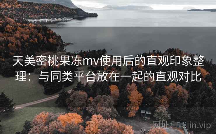 天美密桃果冻mv使用后的直观印象整理：与同类平台放在一起的直观对比