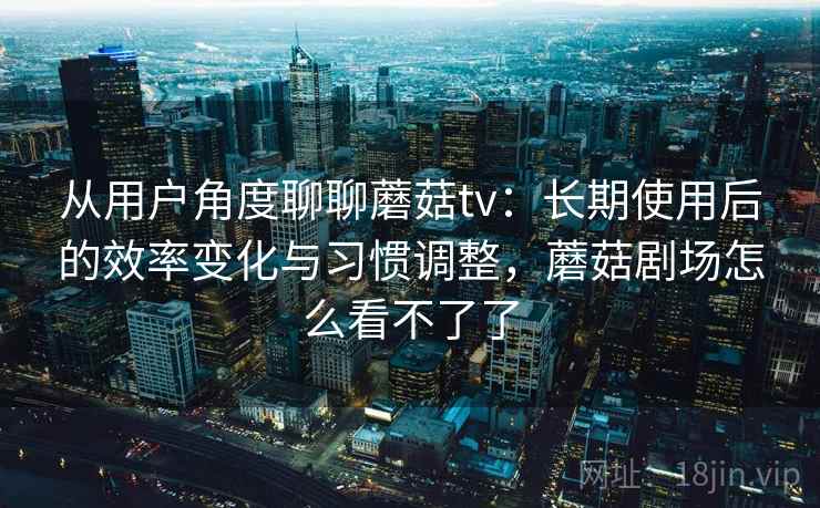 从用户角度聊聊蘑菇tv：长期使用后的效率变化与习惯调整，蘑菇剧场怎么看不了了