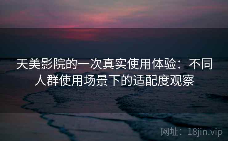 天美影院的一次真实使用体验：不同人群使用场景下的适配度观察