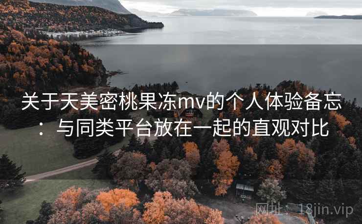 关于天美密桃果冻mv的个人体验备忘：与同类平台放在一起的直观对比