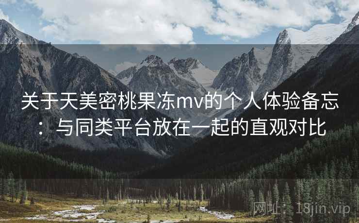 关于天美密桃果冻mv的个人体验备忘：与同类平台放在一起的直观对比