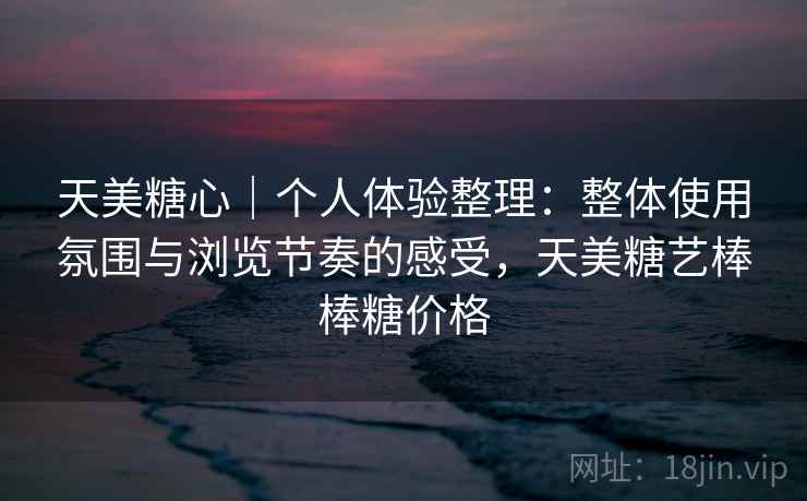 天美糖心｜个人体验整理：整体使用氛围与浏览节奏的感受，天美糖艺棒棒糖价格