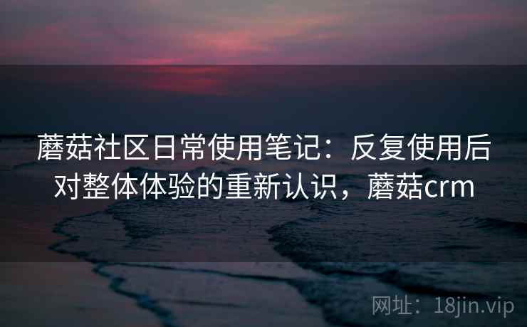 蘑菇社区日常使用笔记:反复使用后对整体体验的重新认识,蘑菇crm 蘑菇社区日常使用笔记:反复使用后对整体体验的重新认识,蘑菇crm