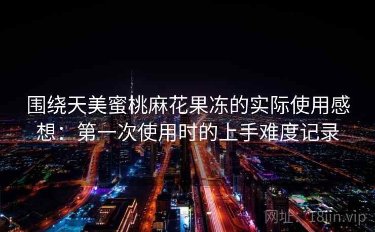 围绕天美蜜桃麻花果冻的实际使用感想：第一次使用时的上手难度记录