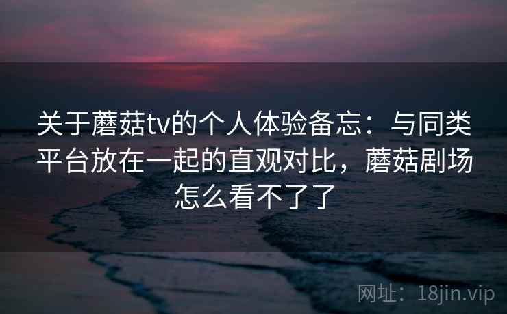 关于蘑菇tv的个人体验备忘：与同类平台放在一起的直观对比，蘑菇剧场怎么看不了了