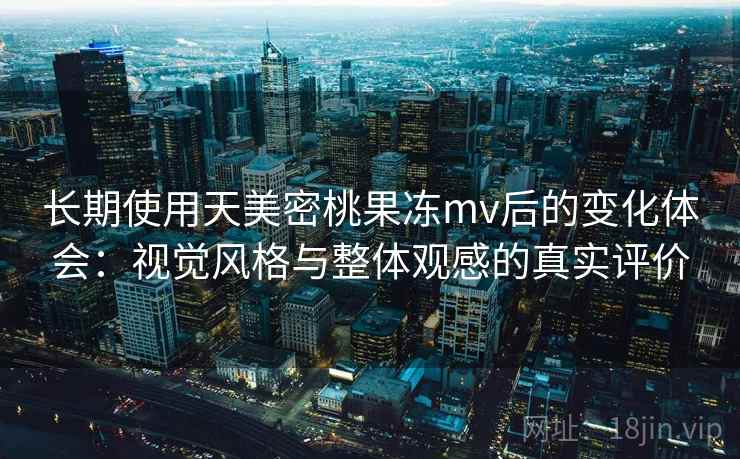 长期使用天美密桃果冻mv后的变化体会：视觉风格与整体观感的真实评价