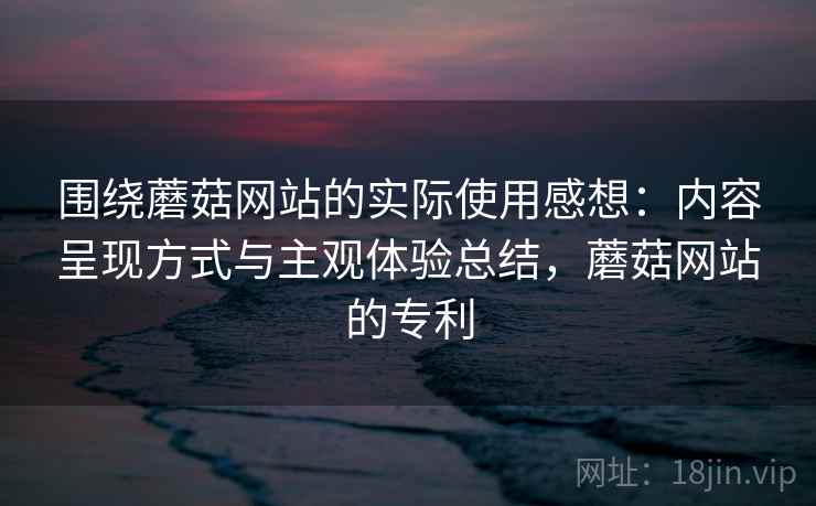 围绕蘑菇网站的实际使用感想：内容呈现方式与主观体验总结，蘑菇网站的专利