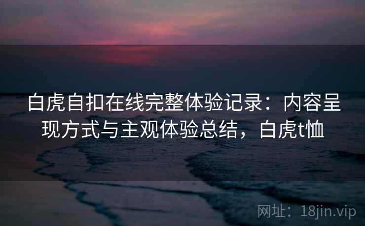 白虎自扣在线完整体验记录：内容呈现方式与主观体验总结，白虎t恤