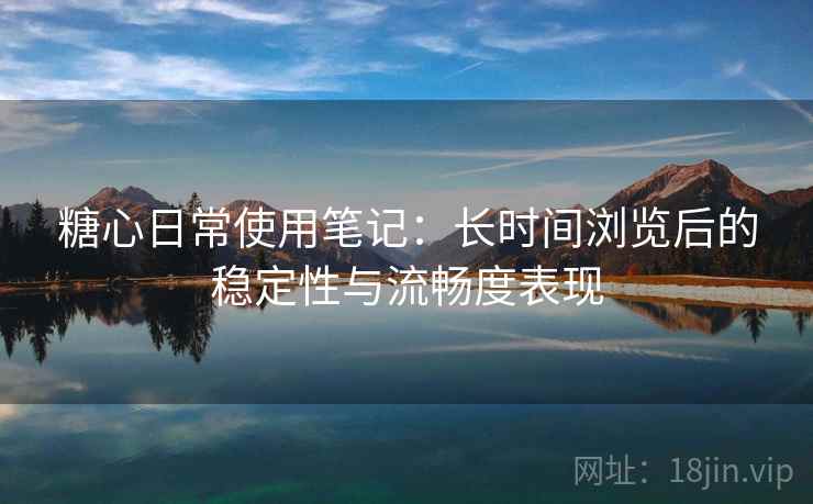 糖心日常使用笔记：长时间浏览后的稳定性与流畅度表现