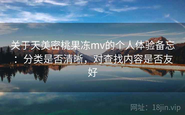 关于天美密桃果冻mv的个人体验备忘：分类是否清晰，对查找内容是否友好