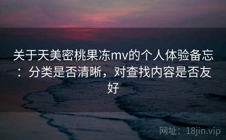 关于天美密桃果冻mv的个人体验备忘：分类是否清晰，对查找内容是否友好