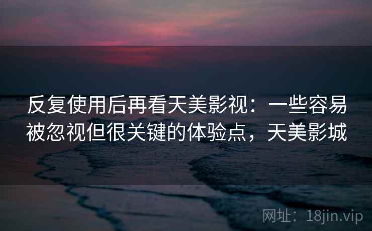 反复使用后再看天美影视：一些容易被忽视但很关键的体验点，天美影城