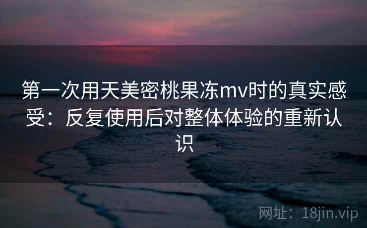 第一次用天美密桃果冻mv时的真实感受：反复使用后对整体体验的重新认识