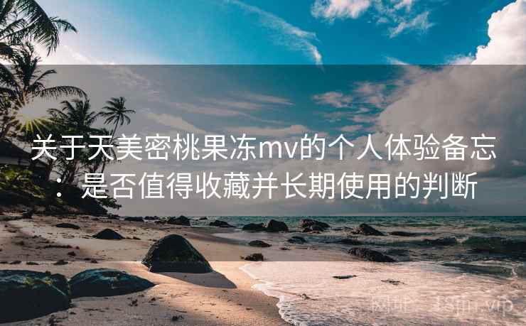关于天美密桃果冻mv的个人体验备忘：是否值得收藏并长期使用的判断