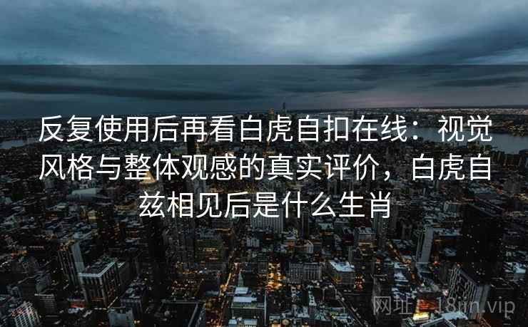 反复使用后再看白虎自扣在线：视觉风格与整体观感的真实评价，白虎自兹相见后是什么生肖