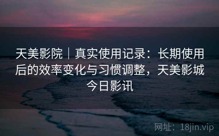 天美影院｜真实使用记录：长期使用后的效率变化与习惯调整，天美影城今日影讯