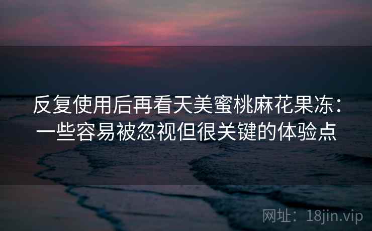 反复使用后再看天美蜜桃麻花果冻：一些容易被忽视但很关键的体验点