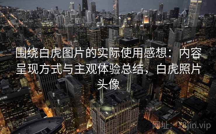 围绕白虎图片的实际使用感想：内容呈现方式与主观体验总结，白虎照片头像