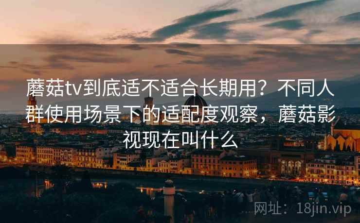 蘑菇tv到底适不适合长期用？不同人群使用场景下的适配度观察，蘑菇影视现在叫什么