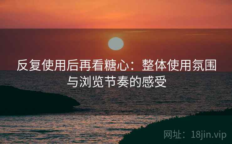 反复使用后再看糖心：整体使用氛围与浏览节奏的感受