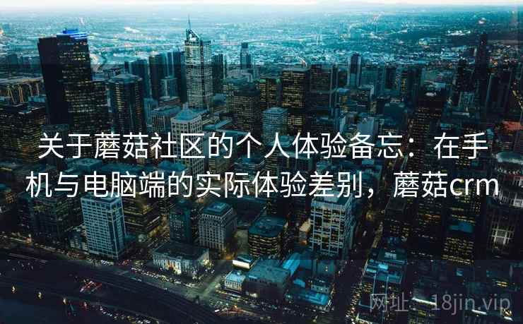 关于蘑菇社区的个人体验备忘：在手机与电脑端的实际体验差别，蘑菇crm