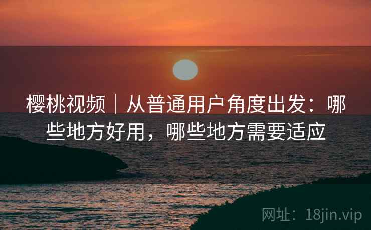 樱桃视频｜从普通用户角度出发：哪些地方好用，哪些地方需要适应