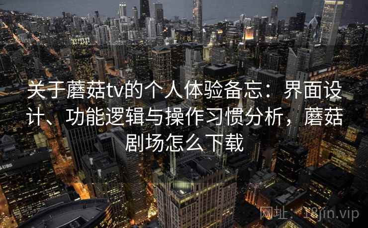关于蘑菇tv的个人体验备忘：界面设计、功能逻辑与操作习惯分析，蘑菇剧场怎么下载