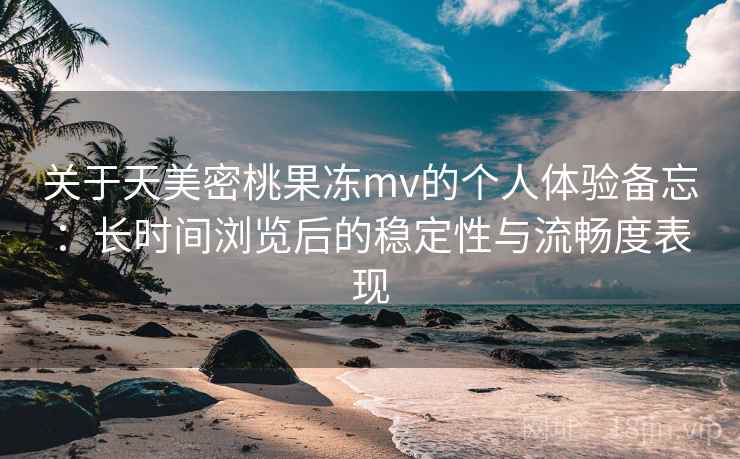 关于天美密桃果冻mv的个人体验备忘：长时间浏览后的稳定性与流畅度表现