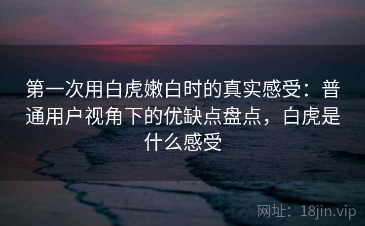 第一次用白虎嫩白时的真实感受：普通用户视角下的优缺点盘点，白虎是什么感受