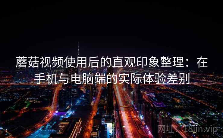 蘑菇视频使用后的直观印象整理：在手机与电脑端的实际体验差别