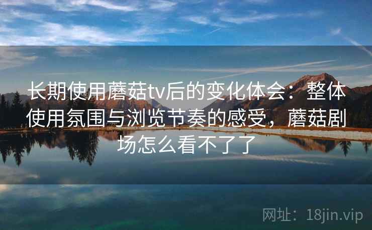长期使用蘑菇tv后的变化体会：整体使用氛围与浏览节奏的感受，蘑菇剧场怎么看不了了