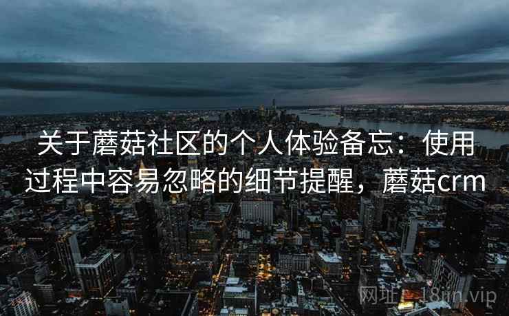 关于蘑菇社区的个人体验备忘:使用过程中容易忽略的细节提醒,蘑菇crm 关于蘑菇社区的个人体验备忘:使用过程中容易忽略的细节提醒,蘑菇crm
